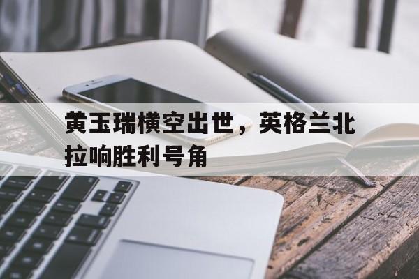 黄玉瑞横空出世，英格兰北拉响胜利号角的简单介绍